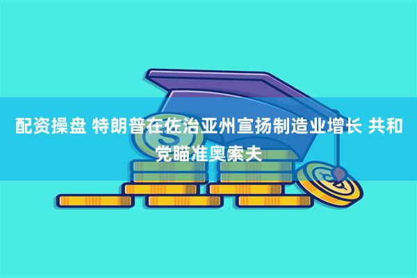 配资操盘 特朗普在佐治亚州宣扬制造业增长 共和党瞄准奥索夫