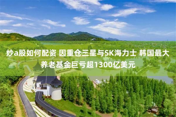 炒a股如何配资 因重仓三星与SK海力士 韩国最大养老基金巨亏超1300亿美元
