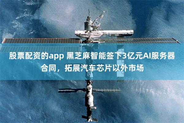 股票配资的app 黑芝麻智能签下3亿元AI服务器合同,拓展汽车芯片以外市场