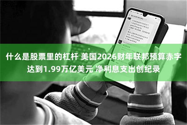 什么是股票里的杠杆 美国2026财年联邦预算赤字达到1.99万亿美元 净利息支出创纪录