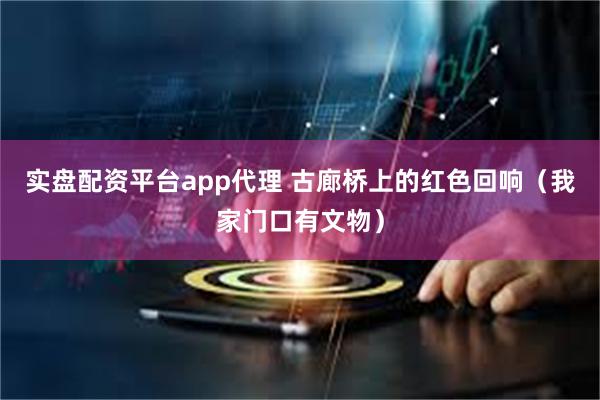 实盘配资平台app代理 古廊桥上的红色回响（我家门口有文物）